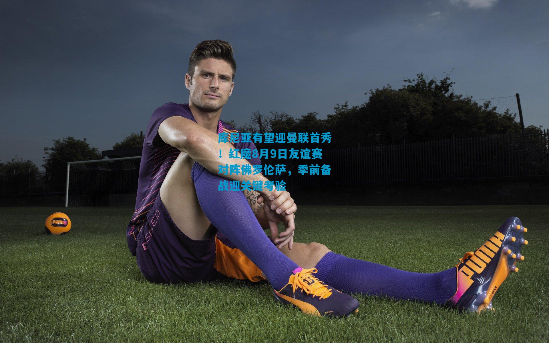 库尼亚有望迎曼联首秀！红魔8月9日友谊赛对阵佛罗伦萨，季前备战迎关键考验